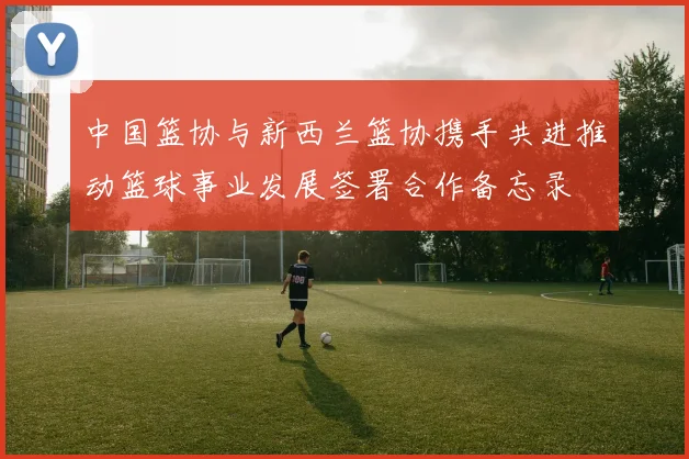 中国篮协与新西兰篮协携手共进推动篮球事业发展签署合作备忘录