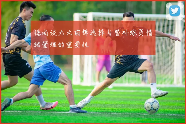 德尚谈九大前锋选择与替补球员情绪管理的重要性
