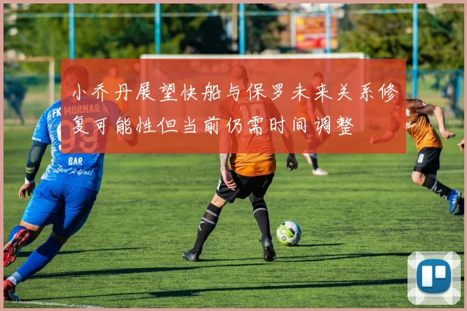小乔丹展望快船与保罗未来关系修复可能性但当前仍需时间调整