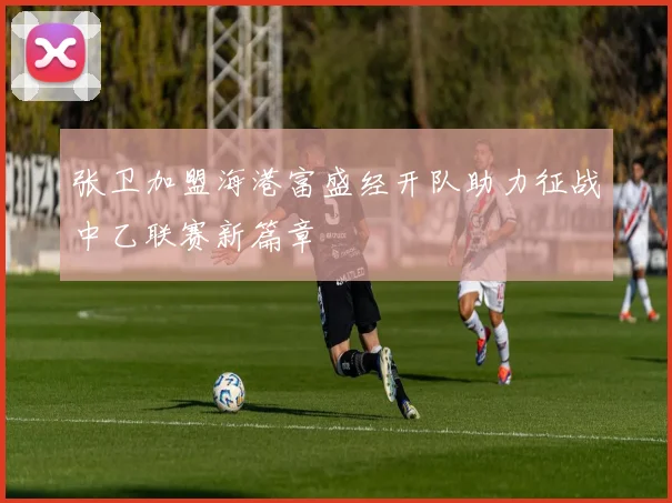 张卫加盟海港富盛经开队助力征战中乙联赛新篇章