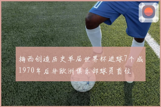 梅西创造历史单届世界杯进球7个成1970年后非欧洲俱乐部球员首位
