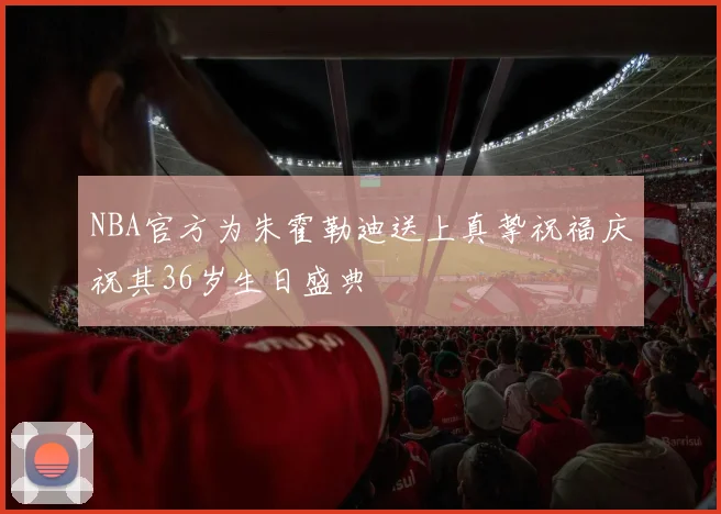 NBA官方为朱霍勒迪送上真挚祝福庆祝其36岁生日盛典