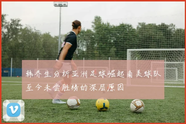 韩乔生分析亚洲足球崛起南美球队至今未尝胜绩的深层原因