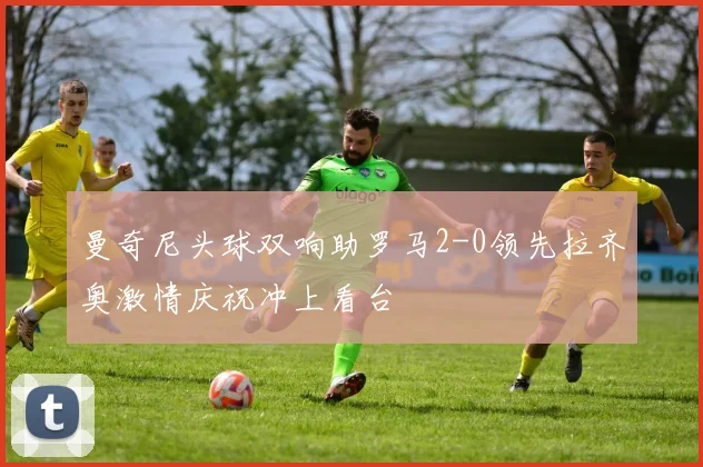 曼奇尼头球双响助罗马2-0领先拉齐奥激情庆祝冲上看台