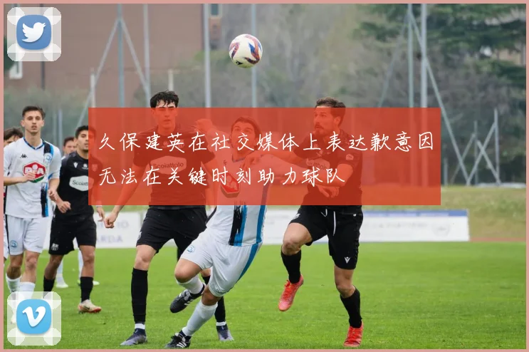 久保建英在社交媒体上表达歉意因无法在关键时刻助力球队