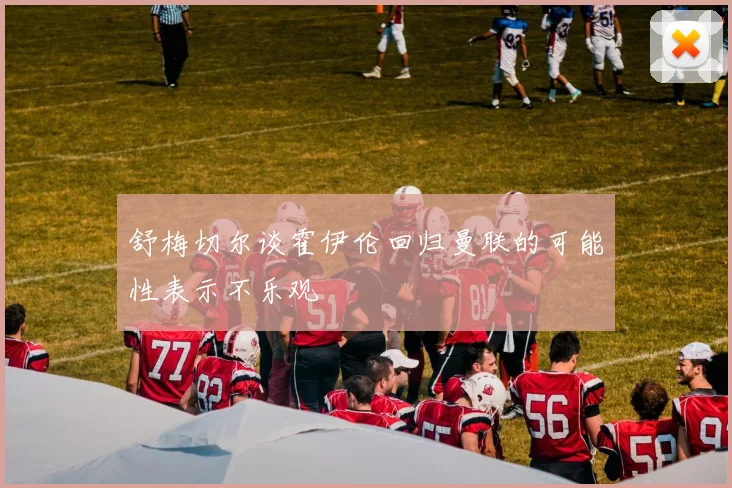 舒梅切尔谈霍伊伦回归曼联的可能性表示不乐观