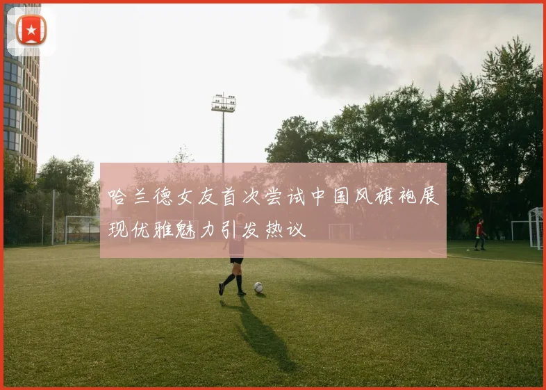 哈兰德女友首次尝试中国风旗袍展现优雅魅力引发热议