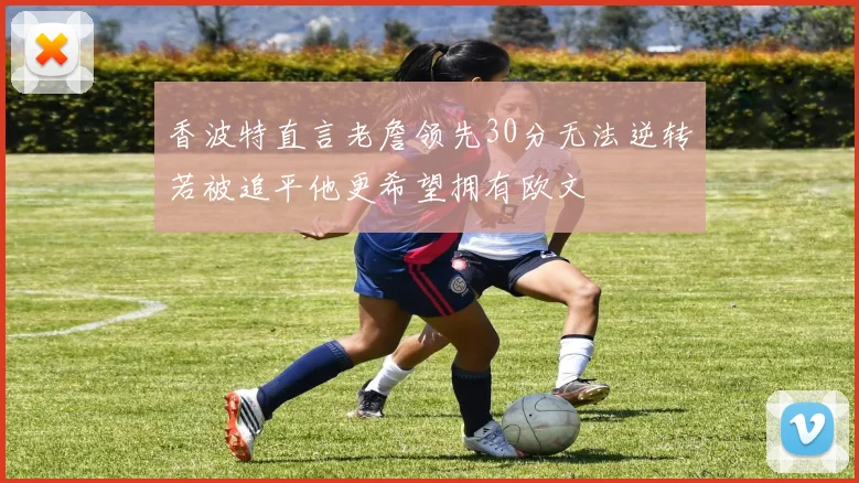 香波特直言老詹领先30分无法逆转若被追平他更希望拥有欧文