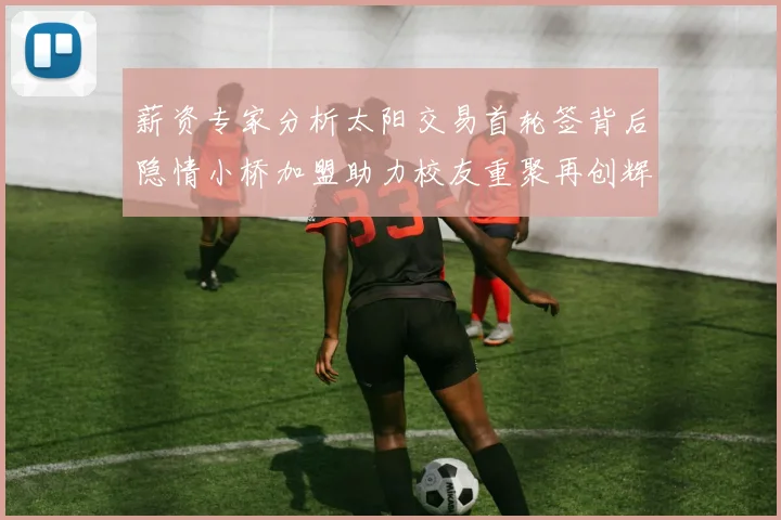 薪资专家分析太阳交易首轮签背后隐情小桥加盟助力校友重聚再创辉煌