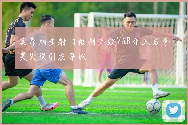莱昂纳多射门被判无效VAR介入后李昊失误引发争议