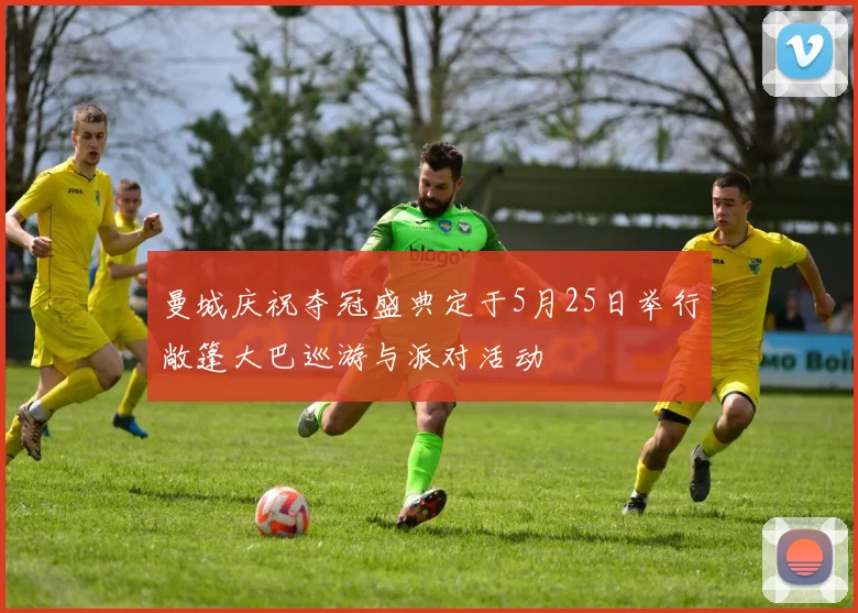 曼城庆祝夺冠盛典定于5月25日举行敞篷大巴巡游与派对活动