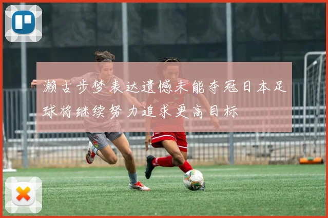 濑古步梦表达遗憾未能夺冠日本足球将继续努力追求更高目标