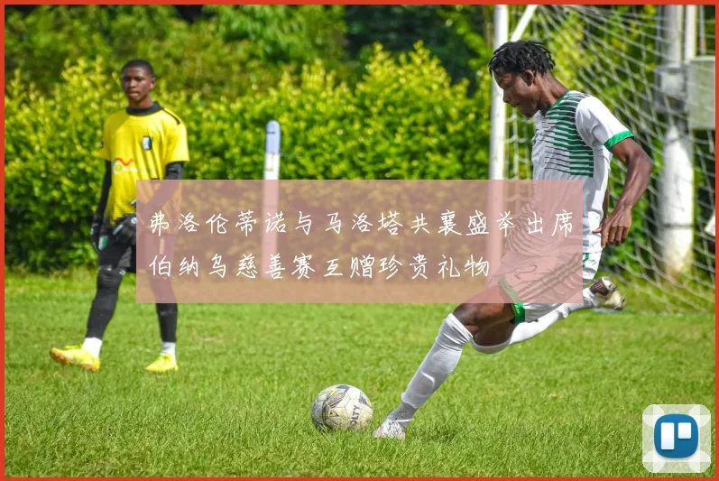 弗洛伦蒂诺与马洛塔共襄盛举出席伯纳乌慈善赛互赠珍贵礼物