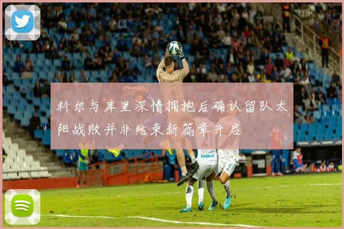 科尔与库里深情拥抱后确认留队太阳战败并非结束新篇章开启
